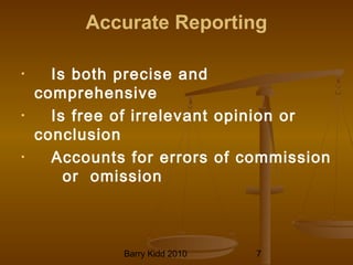 Barry Kidd 2010 7
Accurate Reporting
• Is both precise and
comprehensive
• Is free of irrelevant opinion or
conclusion
• Accounts for errors of commission
or omission
 