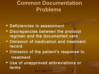 Barry Kidd 2010 8
Common Documentation
Problems
 Deficiencies in assessment
 Discrepancies between the protocol
regimen and the documented care
 Omission of medication and treatment
record
 Omission of the patient’s response to
treatment
 Use of unapproved abbreviations or
terms
 