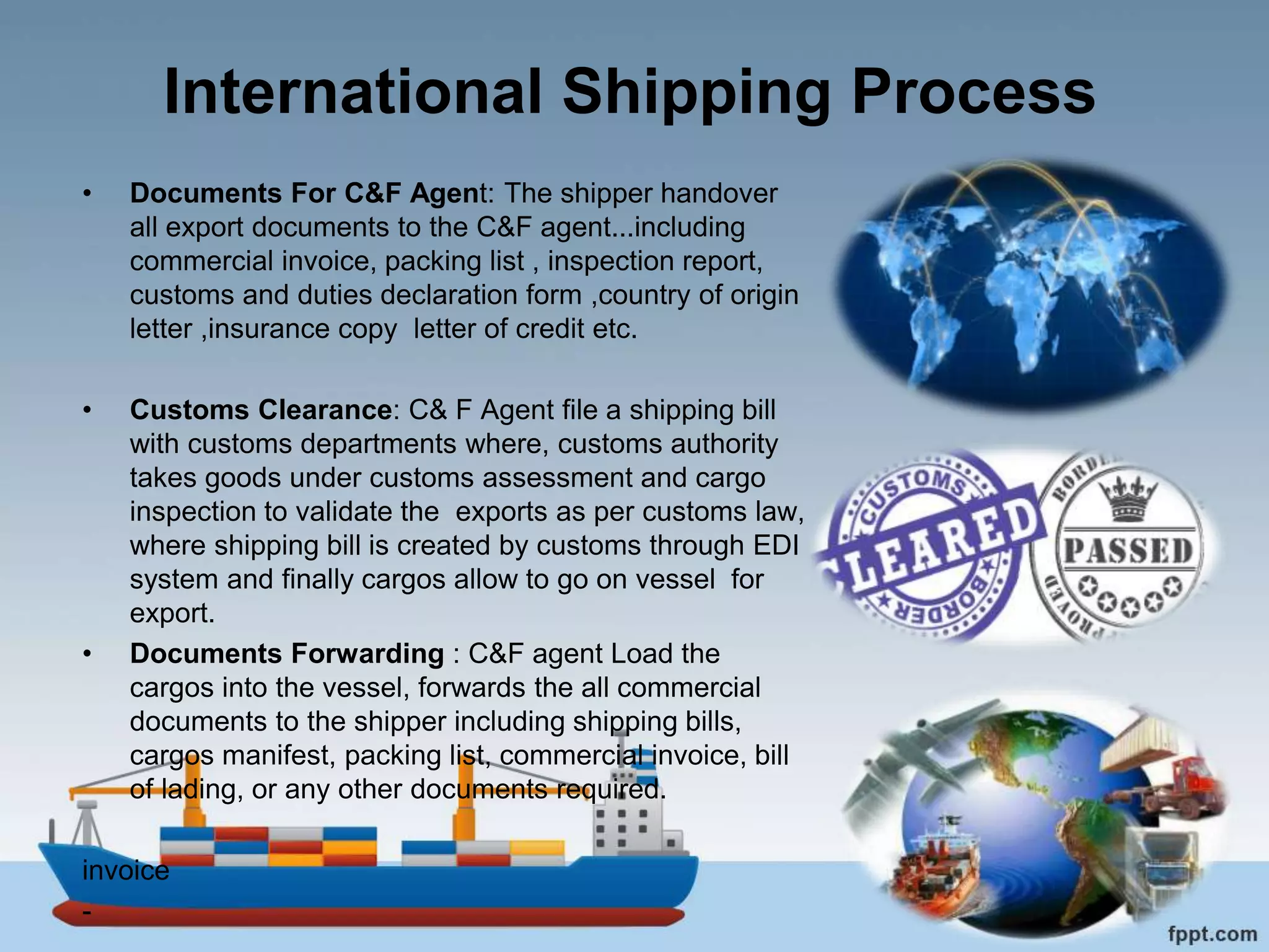 International Shipping Process
• Documents For C&F Agent: The shipper handover
all export documents to the C&F agent...including
commercial invoice, packing list , inspection report,
customs and duties declaration form ,country of origin
letter ,insurance copy letter of credit etc.
• Customs Clearance: C& F Agent file a shipping bill
with customs departments where, customs authority
takes goods under customs assessment and cargo
inspection to validate the exports as per customs law,
where shipping bill is created by customs through EDI
system and finally cargos allow to go on vessel for
export.
• Documents Forwarding : C&F agent Load the
cargos into the vessel, forwards the all commercial
documents to the shipper including shipping bills,
cargos manifest, packing list, commercial invoice, bill
of lading, or any other documents required.
invoice
-
 