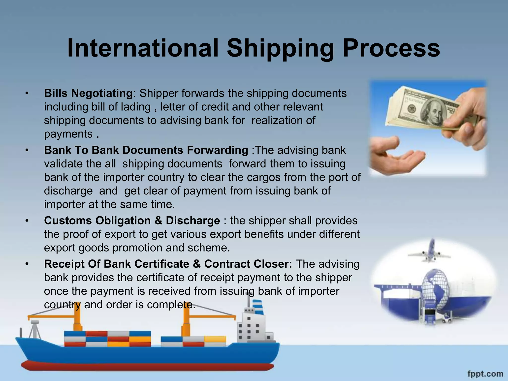 International Shipping Process
• Bills Negotiating: Shipper forwards the shipping documents
including bill of lading , letter of credit and other relevant
shipping documents to advising bank for realization of
payments .
• Bank To Bank Documents Forwarding :The advising bank
validate the all shipping documents forward them to issuing
bank of the importer country to clear the cargos from the port of
discharge and get clear of payment from issuing bank of
importer at the same time.
• Customs Obligation & Discharge : the shipper shall provides
the proof of export to get various export benefits under different
export goods promotion and scheme.
• Receipt Of Bank Certificate & Contract Closer: The advising
bank provides the certificate of receipt payment to the shipper
once the payment is received from issuing bank of importer
country and order is complete.
 