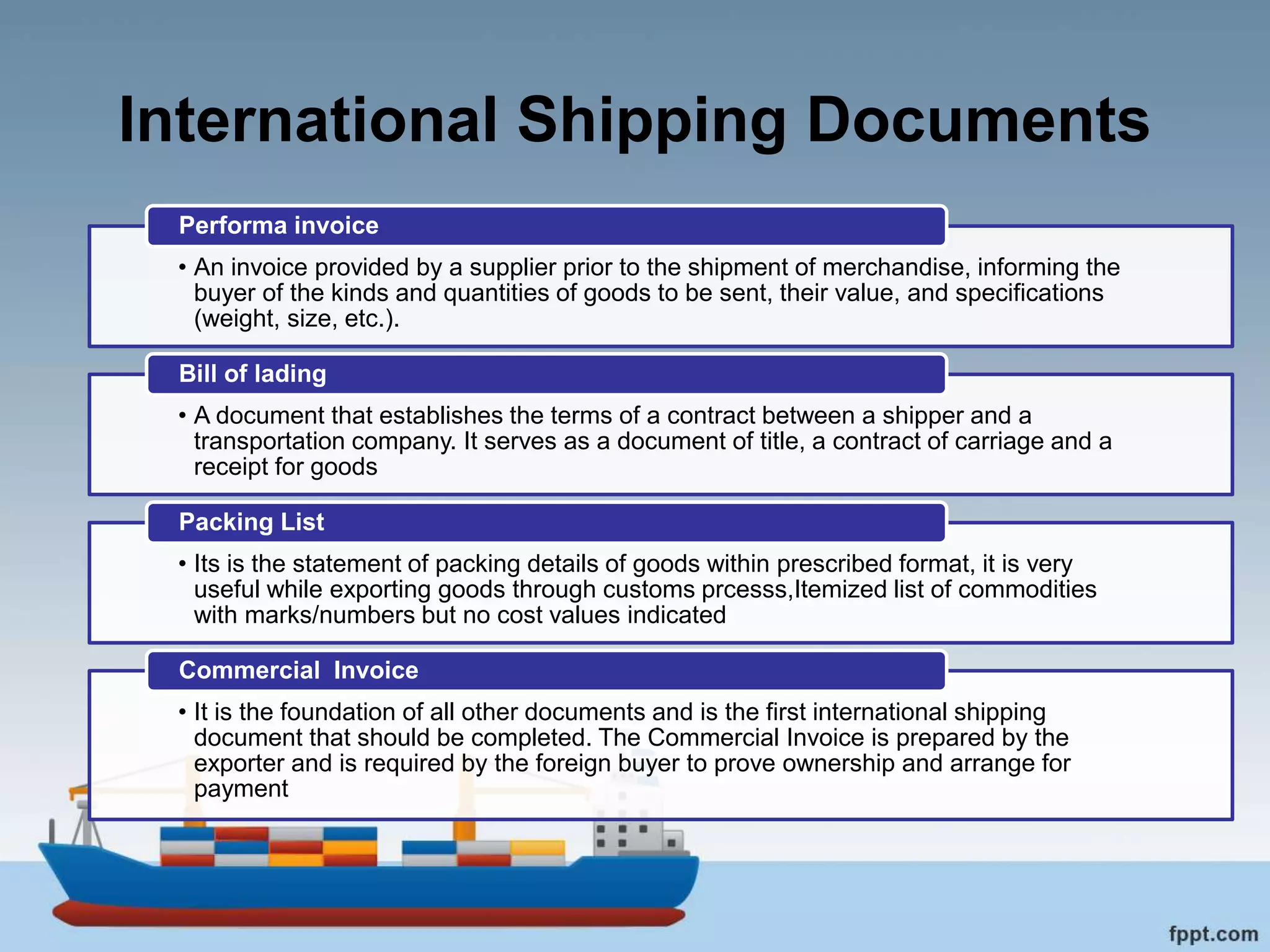 International Shipping Documents
• An invoice provided by a supplier prior to the shipment of merchandise, informing the
buyer of the kinds and quantities of goods to be sent, their value, and specifications
(weight, size, etc.).
Performa invoice
• A document that establishes the terms of a contract between a shipper and a
transportation company. It serves as a document of title, a contract of carriage and a
receipt for goods
Bill of lading
• Its is the statement of packing details of goods within prescribed format, it is very
useful while exporting goods through customs prcesss,Itemized list of commodities
with marks/numbers but no cost values indicated
Packing List
• It is the foundation of all other documents and is the first international shipping
document that should be completed. The Commercial Invoice is prepared by the
exporter and is required by the foreign buyer to prove ownership and arrange for
payment
Commercial Invoice
 