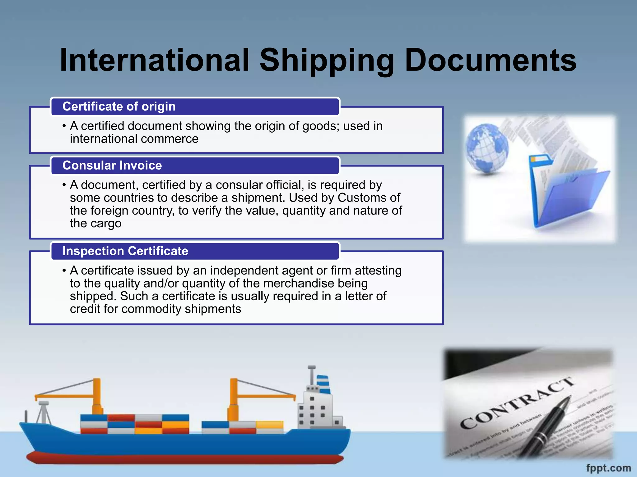 International Shipping Documents
• A certified document showing the origin of goods; used in
international commerce
Certificate of origin
• A document, certified by a consular official, is required by
some countries to describe a shipment. Used by Customs of
the foreign country, to verify the value, quantity and nature of
the cargo
Consular Invoice
• A certificate issued by an independent agent or firm attesting
to the quality and/or quantity of the merchandise being
shipped. Such a certificate is usually required in a letter of
credit for commodity shipments
Inspection Certificate
 