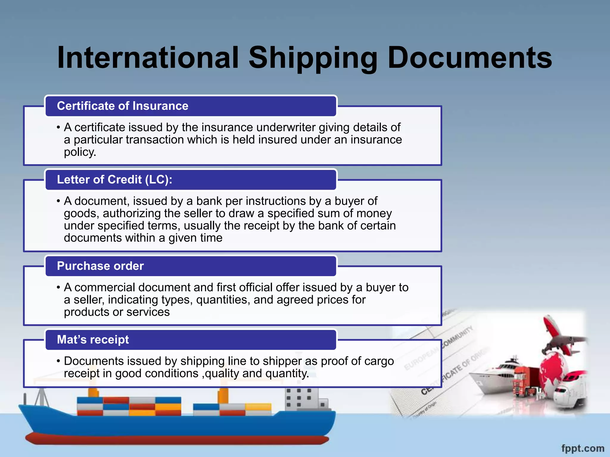 International Shipping Documents
• A certificate issued by the insurance underwriter giving details of
a particular transaction which is held insured under an insurance
policy.
Certificate of Insurance
• A document, issued by a bank per instructions by a buyer of
goods, authorizing the seller to draw a specified sum of money
under specified terms, usually the receipt by the bank of certain
documents within a given time
Letter of Credit (LC):
• A commercial document and first official offer issued by a buyer to
a seller, indicating types, quantities, and agreed prices for
products or services
Purchase order
• Documents issued by shipping line to shipper as proof of cargo
receipt in good conditions ,quality and quantity.
Mat’s receipt
 