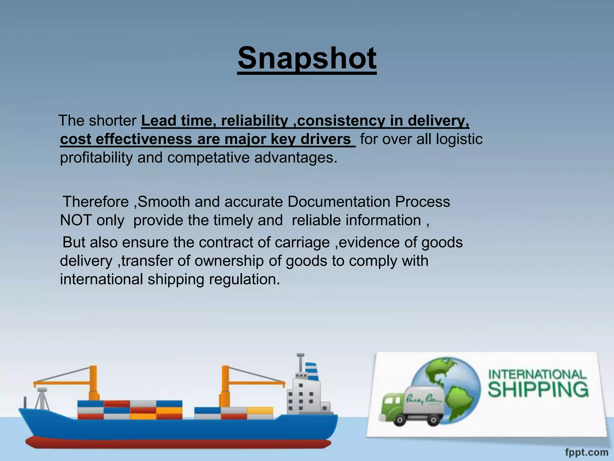 Snapshot
The shorter Lead time, reliability ,consistency in delivery,
cost effectiveness are major key drivers for over all logistic
profitability and competative advantages.
Therefore ,Smooth and accurate Documentation Process
NOT only provide the timely and reliable information ,
But also ensure the contract of carriage ,evidence of goods
delivery ,transfer of ownership of goods to comply with
international shipping regulation.
 
