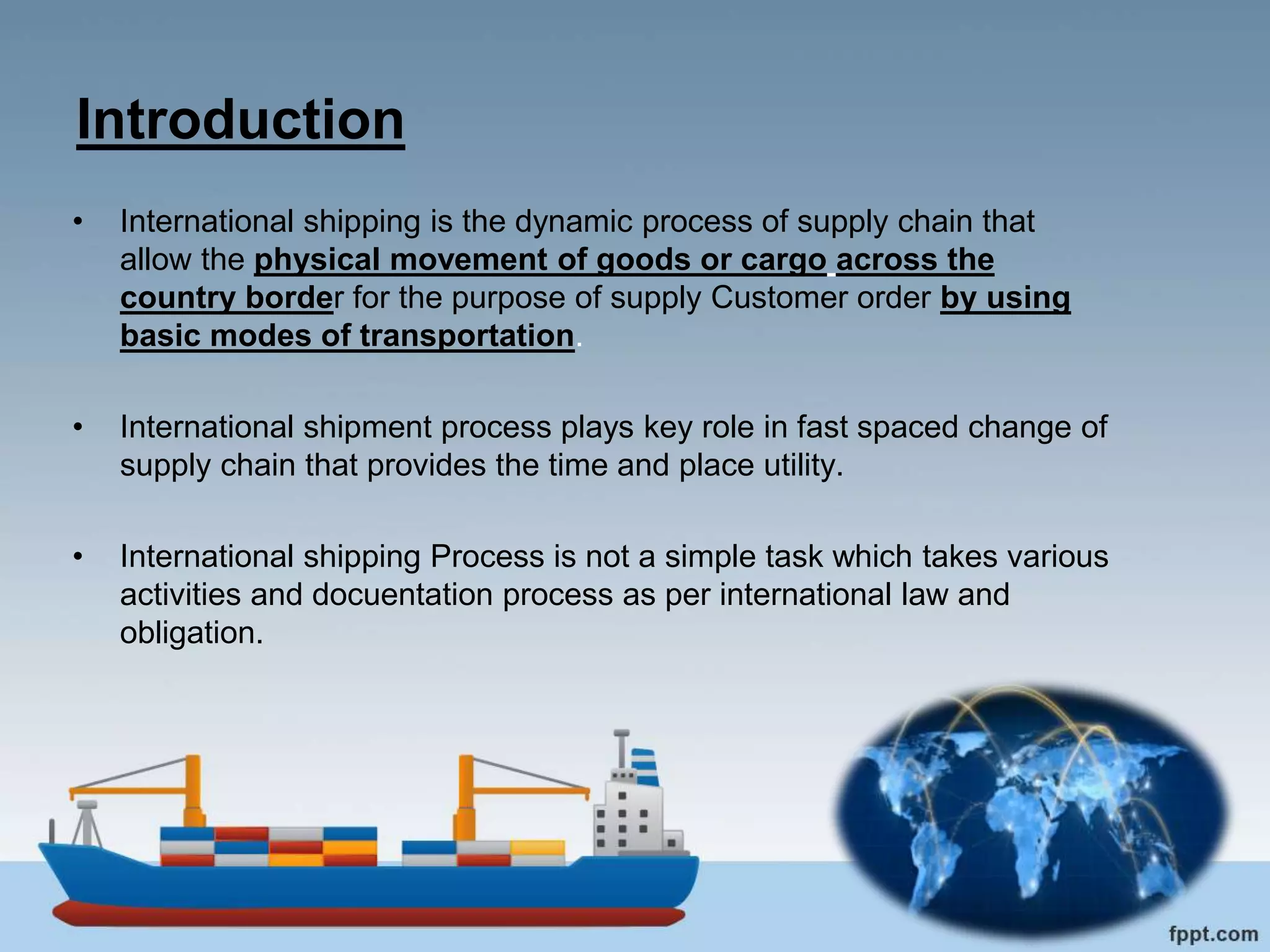 Introduction
• International shipping is the dynamic process of supply chain that
allow the physical movement of goods or cargo across the
country border for the purpose of supply Customer order by using
basic modes of transportation.
• International shipment process plays key role in fast spaced change of
supply chain that provides the time and place utility.
• International shipping Process is not a simple task which takes various
activities and docuentation process as per international law and
obligation.
 