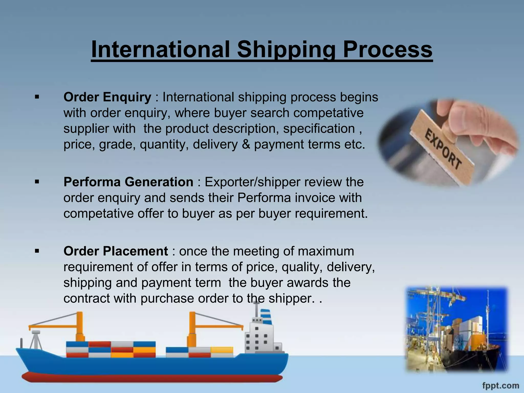International Shipping Process
 Order Enquiry : International shipping process begins
with order enquiry, where buyer search competative
supplier with the product description, specification ,
price, grade, quantity, delivery & payment terms etc.
 Performa Generation : Exporter/shipper review the
order enquiry and sends their Performa invoice with
competative offer to buyer as per buyer requirement.
 Order Placement : once the meeting of maximum
requirement of offer in terms of price, quality, delivery,
shipping and payment term the buyer awards the
contract with purchase order to the shipper. .
 