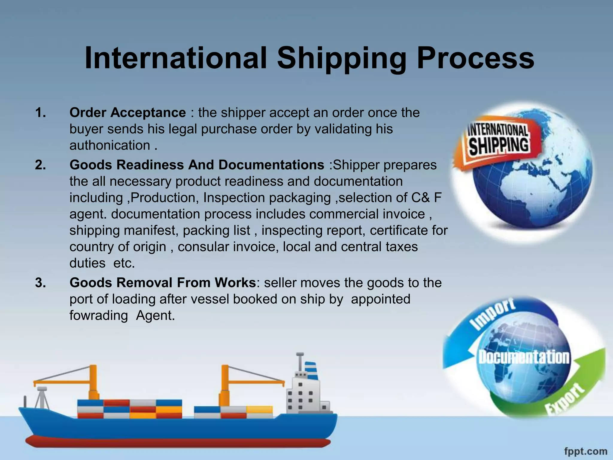 International Shipping Process
1. Order Acceptance : the shipper accept an order once the
buyer sends his legal purchase order by validating his
authonication .
2. Goods Readiness And Documentations :Shipper prepares
the all necessary product readiness and documentation
including ,Production, Inspection packaging ,selection of C& F
agent. documentation process includes commercial invoice ,
shipping manifest, packing list , inspecting report, certificate for
country of origin , consular invoice, local and central taxes
duties etc.
3. Goods Removal From Works: seller moves the goods to the
port of loading after vessel booked on ship by appointed
fowrading Agent.
 