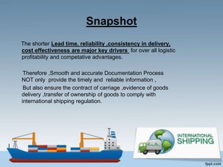 Snapshot
The shorter Lead time, reliability ,consistency in delivery,
cost effectiveness are major key drivers for over all logistic
profitability and competative advantages.
Therefore ,Smooth and accurate Documentation Process
NOT only provide the timely and reliable information ,
But also ensure the contract of carriage ,evidence of goods
delivery ,transfer of ownership of goods to comply with
international shipping regulation.
 