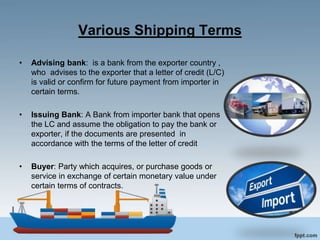 Various Shipping Terms
• Advising bank: is a bank from the exporter country ,
who advises to the exporter that a letter of credit (L/C)
is valid or confirm for future payment from importer in
certain terms.
• Issuing Bank: A Bank from importer bank that opens
the LC and assume the obligation to pay the bank or
exporter, if the documents are presented in
accordance with the terms of the letter of credit
• Buyer: Party which acquires, or purchase goods or
service in exchange of certain monetary value under
certain terms of contracts.
 