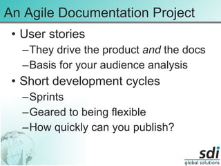 An Agile Documentation Project User stories They drive the product  and  the docs Basis for your audience analysis Short development cycles Sprints Geared to being flexible How quickly can you publish? 