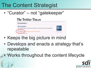 The Content Strategist “ Curator” – not “gatekeeper” Keeps the big picture in mind Develops and enacts a  strategy  that’s repeatable Works throughout the content lifecycle 