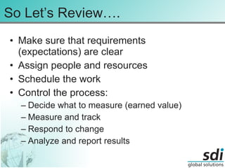 So Let’s Review…. Make sure that requirements (expectations) are clear Assign people and resources Schedule the work Control the process: Decide what to measure (earned value) Measure and track Respond to change Analyze and report results 