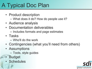 A Typical Doc Plan Product description What does it do? How do people use it? Audience analysis Documentation deliverables Includes formats and page estimates Tasks Who'll do the work Contingencies (what you’ll need from others)  Assumptions Tools, style guides Budget Schedules 