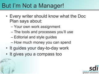 But I’m Not a Manager! Every writer should know what the Doc Plan says about: Your own work assignment The tools and processes you’ll use Editorial and style guides How much money you can spend It guides your day-to-day work It gives you a compass too 