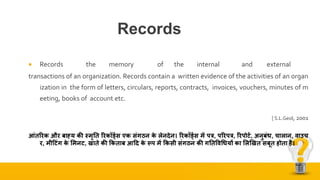 Records
 Records the memory of the internal and external
transactions of an organization. Records contain a written evidence of the activities of an organ
ization in the form of letters, circulars, reports, contracts, invoices, vouchers, minutes of m
eeting, books of account etc.
[ S.L.Geol, 2001
आंतररक और बाह्य की स्मृतत ररकॉर्डडस एक संगठन के लेनदेन। ररकॉर्डडस में पत्र, पररपत्र, ररपोर्ड, अनुबंि, चालान, वाउच
र, म़ीटर्ंग के भमनर्, खाते की ककताब आटद के रूप में ककस़ी संगठन की गततववधियों का भलखखत सबूत होता है।
 