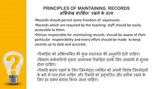 •ररकॉर्ड्स को अशभव्यजतत की कु छ स्ितंत्रता की अनुमनत देनी चाहिए।
•शिक्षण कम्चाररयों द्िारा आिश्यक ररकॉर्ड्स उनके शिए आसानी से सुिभ
िोना चाहिए।
•ररकॉर्् बनाए रखने के शिए ज़िम्मेदार व्यजतत को अपनी वििेष ज़िम्मेदारी
के बारे में पता िोना चाहिए और ररकॉर्् को अद्यनतत और सटीक रखने के
शिए िर संभि प्रयास ककया िाना चाहिए।
PRINCIPLES OF MAINTAINING RECORDS
अभिलेख संरक्ष्त रखने के तत्व
•Records should permit some freedom of expression.
•Records which are required by the teaching staff should be easily
accessible to them.
•Person responsible for maintaining records should be aware of their
particular responsibility and every effort should be made to keep
records up to date and accurate.
 