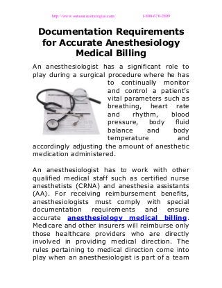 http://www.outsourcestrategies.com/ 1-800-670-2809
Documentation Requirements
for Accurate Anesthesiology
Medical Billing
An anesthesiologist has a significant role to
play during a surgical procedure where he has
to continually monitor
and control a patient’s
vital parameters such as
breathing, heart rate
and rhythm, blood
pressure, body fluid
balance and body
temperature and
accordingly adjusting the amount of anesthetic
medication administered.
An anesthesiologist has to work with other
qualified medical staff such as certified nurse
anesthetists (CRNA) and anesthesia assistants
(AA). For receiving reimbursement benefits,
anesthesiologists must comply with special
documentation requirements and ensure
accurate anesthesiology medical billing.
Medicare and other insurers will reimburse only
those healthcare providers who are directly
involved in providing medical direction. The
rules pertaining to medical direction come into
play when an anesthesiologist is part of a team
 