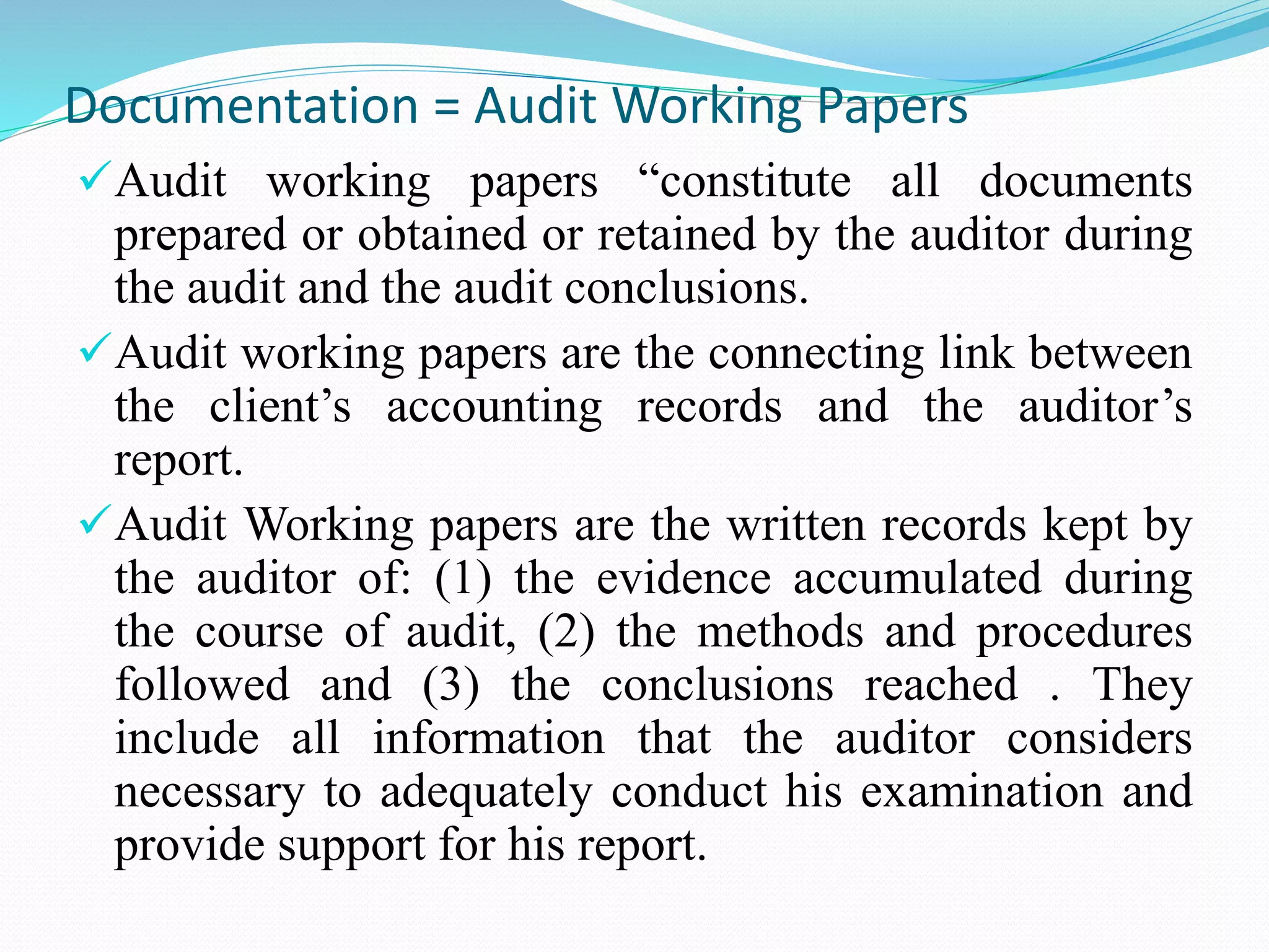 Documentation = Audit Working Papers
Audit working papers “constitute all documents
prepared or obtained or retained by the auditor during
the audit and the audit conclusions.
Audit working papers are the connecting link between
the client’s accounting records and the auditor’s
report.
Audit Working papers are the written records kept by
the auditor of: (1) the evidence accumulated during
the course of audit, (2) the methods and procedures
followed and (3) the conclusions reached . They
include all information that the auditor considers
necessary to adequately conduct his examination and
provide support for his report.
 