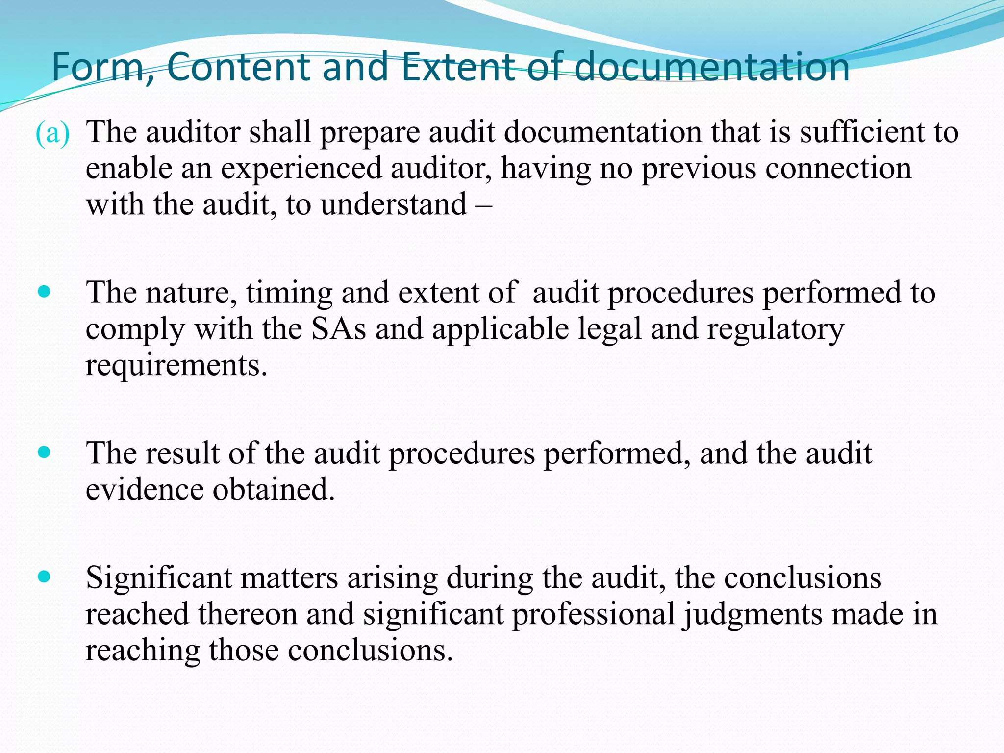 Form, Content and Extent of documentation
(a) The auditor shall prepare audit documentation that is sufficient to
enable an experienced auditor, having no previous connection
with the audit, to understand –
 The nature, timing and extent of audit procedures performed to
comply with the SAs and applicable legal and regulatory
requirements.
 The result of the audit procedures performed, and the audit
evidence obtained.
 Significant matters arising during the audit, the conclusions
reached thereon and significant professional judgments made in
reaching those conclusions.
 