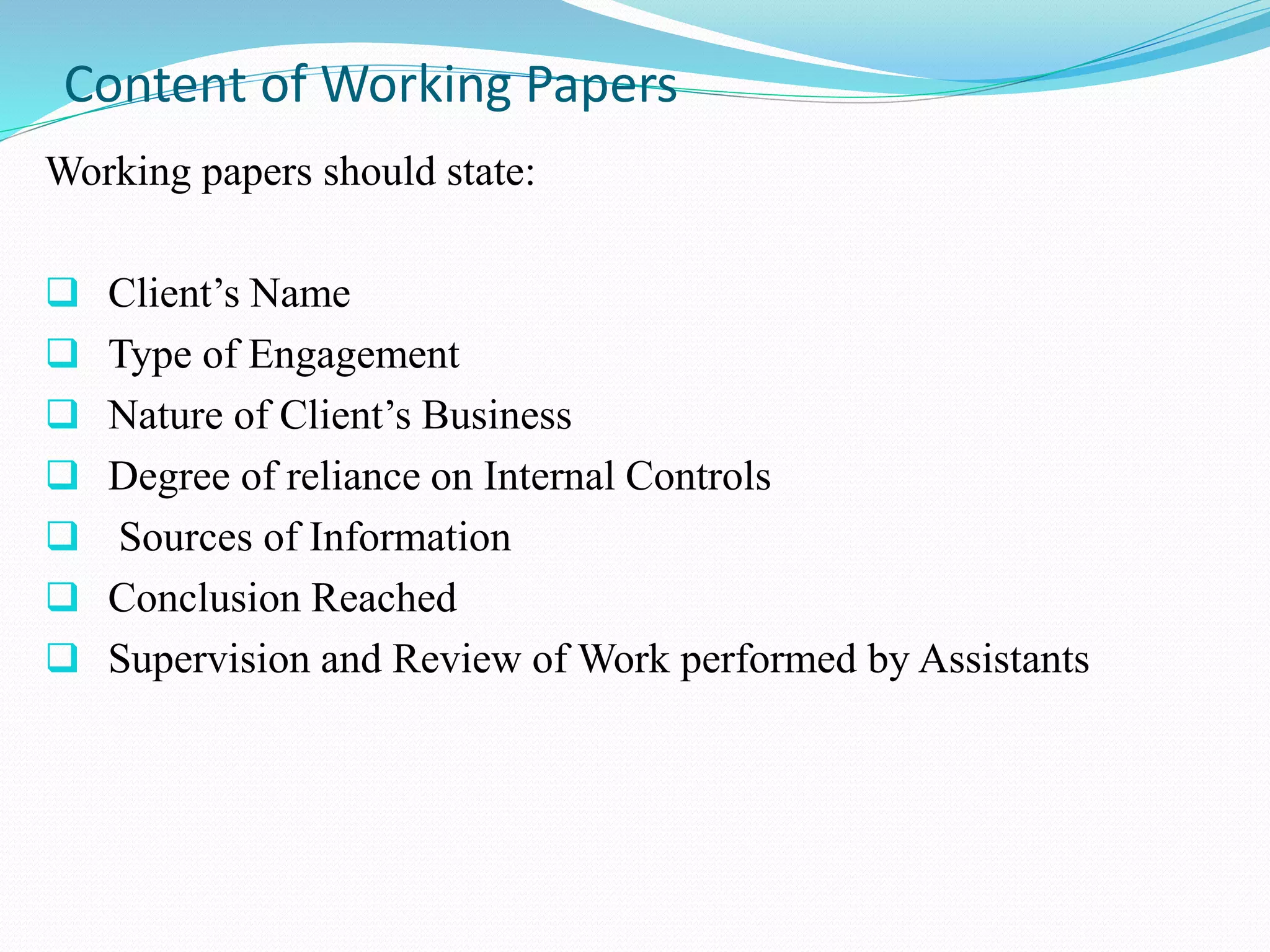 Content of Working Papers
Working papers should state:
 Client’s Name
 Type of Engagement
 Nature of Client’s Business
 Degree of reliance on Internal Controls
 Sources of Information
 Conclusion Reached
 Supervision and Review of Work performed by Assistants
 