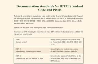 Converting the raw content into a proper
technical document using JSS standard.
STEP -2
Standardising/ formatting the content
Documentation standards Vs IETM Standard
Code and Pixels
Technical documentation is a very broad word used in tender documents/Scope Documents. They put
the heading as Technical Documentation and in brackets write IETM Level -4 or IETM class-4 mentioning
EED-S-048 OR DME 452 OR NCD 1470 JSS 0251 and JSG 0852 standards and ask OEM to deliver in DVDs
and some sets of Hard copies.
Some SOTRs may even have Training Aids under Technical documentation.
Your Scope or SOTR shared by the Indian Navy to make IETM will have the Standard names i.e. EED-S-048
OR DME 452 OR NCD 1470.
STEP 1
(Content writing)
Writing content/ preparing the manual based
on the standards (EED-S-048, DME 452 OR NCD
1470.)
STEP -3
Converting the final PDF manuals to IETM
Converting the approved/vetted Manul to the
IETM database using the IETM authoring tool /
IETM software
 