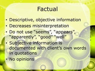 FactualDescriptive, objective informationDecreases misinterpretationDo not use “seems”, “appears”, “apparently”, “good” “well”Subjective information is documented with client’s own words in quotationsNo opinions