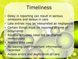 TimelinessDelay in reporting can result in serious omissions and delays in careLate entries may be interpreted as negligenceCertain things must be reported at time of occurrenceRoutine activities need not be charted immediately Military time usedNo leaving until important information recordedAvoids errors and duplication of care