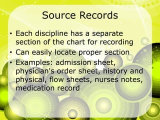 Source RecordsEach discipline has a separate section of the chart for recordingCan easily locate proper sectionExamples: admission sheet, physician's order sheet, history and physical, flow sheets, nurses notes, medication record