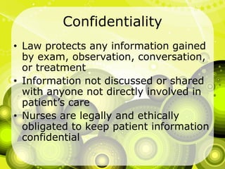 ConfidentialityLaw protects any information gained by exam, observation, conversation, or treatmentInformation not discussed or shared with anyone not directly involved in patient’s careNurses are legally and ethically obligated to keep patient information confidential