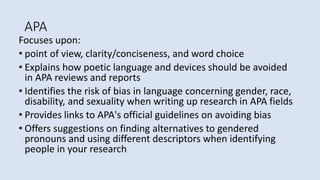 APA
Focuses upon:
• point of view, clarity/conciseness, and word choice
• Explains how poetic language and devices should be avoided
in APA reviews and reports
• Identifies the risk of bias in language concerning gender, race,
disability, and sexuality when writing up research in APA fields
• Provides links to APA's official guidelines on avoiding bias
• Offers suggestions on finding alternatives to gendered
pronouns and using different descriptors when identifying
people in your research
 