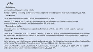 APA
• Single Author
Last name first, followed by author initials.
Berndt, T. J. (2002). Friendship quality and social development. Current Directions in Psychological Science, 11, 7-10.
• Two Authors
List by their last names and initials. Use the ampersand instead of "and."
Wegener, D. T., & Petty, R. E. (1994). Mood management across affective states: The hedonic contingency
hypothesis. Journal of Personality and Social Psychology, 66, 1034-1048.
• Three to Seven Authors
List by last names and initials; commas separate author names, while the last author name is preceded again by
ampersand.
Kernis, M. H., Cornell, D. P., Sun, C. R., Berry, A., Harlow, T., & Bach, J. S. (1993). There's more to self-esteem than whether
it is high or low: The importance of stability of self-esteem. Journal of Personality and Social Psychology, 65, 1190-1204.
• More Than Seven Authors
List by last names and initials; commas separate author names. After the sixth author's name, use an ellipsis in place of the
author names. Then provide the final author name. There should be no more than seven names.
Miller, F. H., Choi, M. J., Angeli, L. L., Harland, A. A., Stamos, J. A., Thomas, S. T., . . . Rubin, L. H. (2009). Web site usability
for the blind and low-vision user. Technical Communication, 57, 323-335.
 