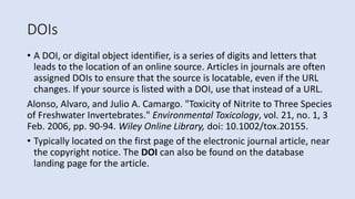 DOIs
• A DOI, or digital object identifier, is a series of digits and letters that
leads to the location of an online source. Articles in journals are often
assigned DOIs to ensure that the source is locatable, even if the URL
changes. If your source is listed with a DOI, use that instead of a URL.
Alonso, Alvaro, and Julio A. Camargo. "Toxicity of Nitrite to Three Species
of Freshwater Invertebrates." Environmental Toxicology, vol. 21, no. 1, 3
Feb. 2006, pp. 90-94. Wiley Online Library, doi: 10.1002/tox.20155.
• Typically located on the first page of the electronic journal article, near
the copyright notice. The DOI can also be found on the database
landing page for the article.
 