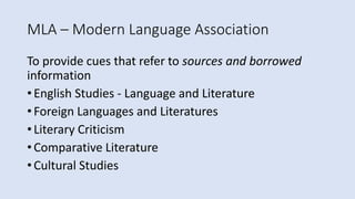 MLA – Modern Language Association
To provide cues that refer to sources and borrowed
information
• English Studies - Language and Literature
• Foreign Languages and Literatures
• Literary Criticism
• Comparative Literature
• Cultural Studies
 