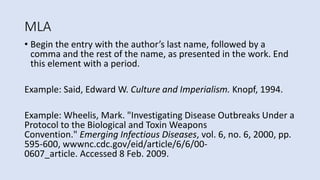 MLA
• Begin the entry with the author’s last name, followed by a
comma and the rest of the name, as presented in the work. End
this element with a period.
Example: Said, Edward W. Culture and Imperialism. Knopf, 1994.
Example: Wheelis, Mark. "Investigating Disease Outbreaks Under a
Protocol to the Biological and Toxin Weapons
Convention." Emerging Infectious Diseases, vol. 6, no. 6, 2000, pp.
595-600, wwwnc.cdc.gov/eid/article/6/6/00-
0607_article. Accessed 8 Feb. 2009.
 