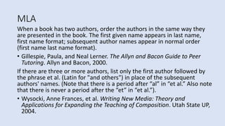MLA
When a book has two authors, order the authors in the same way they
are presented in the book. The first given name appears in last name,
first name format; subsequent author names appear in normal order
(first name last name format).
• Gillespie, Paula, and Neal Lerner. The Allyn and Bacon Guide to Peer
Tutoring. Allyn and Bacon, 2000.
If there are three or more authors, list only the first author followed by
the phrase et al. (Latin for "and others") in place of the subsequent
authors' names. (Note that there is a period after “al” in “et al.” Also note
that there is never a period after the “et” in “et al.”).
• Wysocki, Anne Frances, et al. Writing New Media: Theory and
Applications for Expanding the Teaching of Composition. Utah State UP,
2004.
 