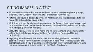 CITING IMAGES IN A TEXT
• All visuals/illustrations that are not tables or musical score examples (e.g. maps,
diagrams, charts, videos, podcasts, etc.) are labeled Figure or Fig.
• Refer to the figure in-text and provide an Arabic numeral that corresponds to the
figure. Do not capitalize figure or fig.
• MLA does not specify alignment requirements for figures; thus, these images may
be embedded as the reader sees fit. However, continue to follow basic MLA Style
formatting (e.g. one-inch margins).
• Below the figure, provide a label name and its corresponding arabic numeral (no
bold or italics), followed by a period (e.g. Fig. 1.). Here, Figure and Fig. are
capitalized.
• Beginning with the same line as the label and number, provide a title and/or
caption as well as relevant source information in note form (see instructions and
examples above). If you provide source information with your illustrations, you do
not need to provide this information on the Works Cited page.
 