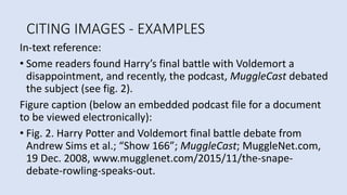 CITING IMAGES - EXAMPLES
In-text reference:
• Some readers found Harry’s final battle with Voldemort a
disappointment, and recently, the podcast, MuggleCast debated
the subject (see fig. 2).
Figure caption (below an embedded podcast file for a document
to be viewed electronically):
• Fig. 2. Harry Potter and Voldemort final battle debate from
Andrew Sims et al.; “Show 166”; MuggleCast; MuggleNet.com,
19 Dec. 2008, www.mugglenet.com/2015/11/the-snape-
debate-rowling-speaks-out.
 