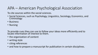 APA – American Psychological Association
To cite sources within the social sciences.
• Social Sciences, such as Psychology, Linguistics, Sociology, Economics, and
Criminology
• Business
• Nursing
To provide cues they can use to follow your ideas more efficiently and to
locate information of interest to them.
• the organization of content
• writing style
• citing references
• and how to prepare a manuscript for publication in certain disciplines.
 