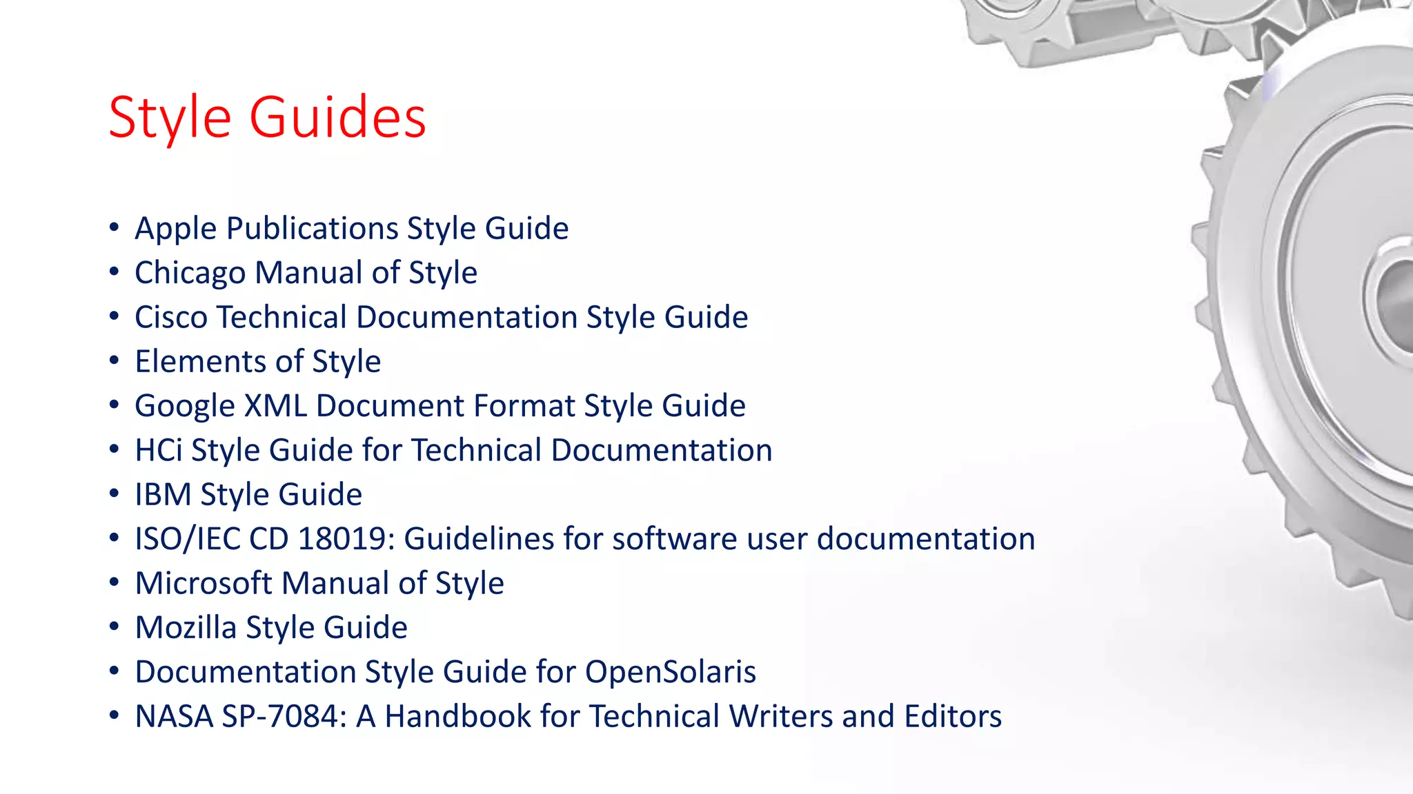 Style Guides
• Apple Publications Style Guide
• Chicago Manual of Style
• Cisco Technical Documentation Style Guide
• Elements of Style
• Google XML Document Format Style Guide
• HCi Style Guide for Technical Documentation
• IBM Style Guide
• ISO/IEC CD 18019: Guidelines for software user documentation
• Microsoft Manual of Style
• Mozilla Style Guide
• Documentation Style Guide for OpenSolaris
• NASA SP-7084: A Handbook for Technical Writers and Editors
 