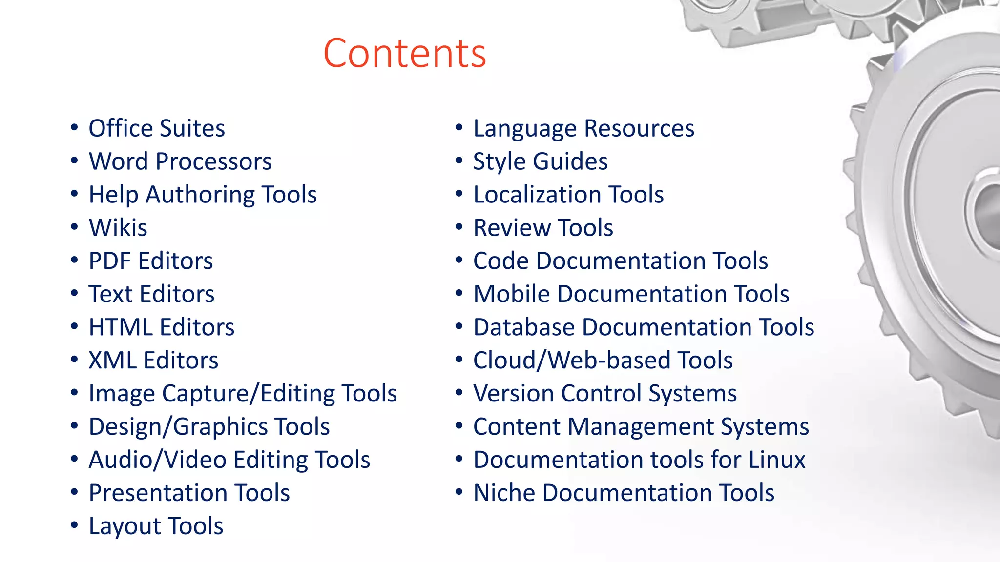 Contents
• Office Suites
• Word Processors
• Help Authoring Tools
• Wikis
• PDF Editors
• Text Editors
• HTML Editors
• XML Editors
• Image Capture/Editing Tools
• Design/Graphics Tools
• Audio/Video Editing Tools
• Presentation Tools
• Layout Tools
• Language Resources
• Style Guides
• Localization Tools
• Review Tools
• Code Documentation Tools
• Mobile Documentation Tools
• Database Documentation Tools
• Cloud/Web-based Tools
• Version Control Systems
• Content Management Systems
• Documentation tools for Linux
• Niche Documentation Tools
 