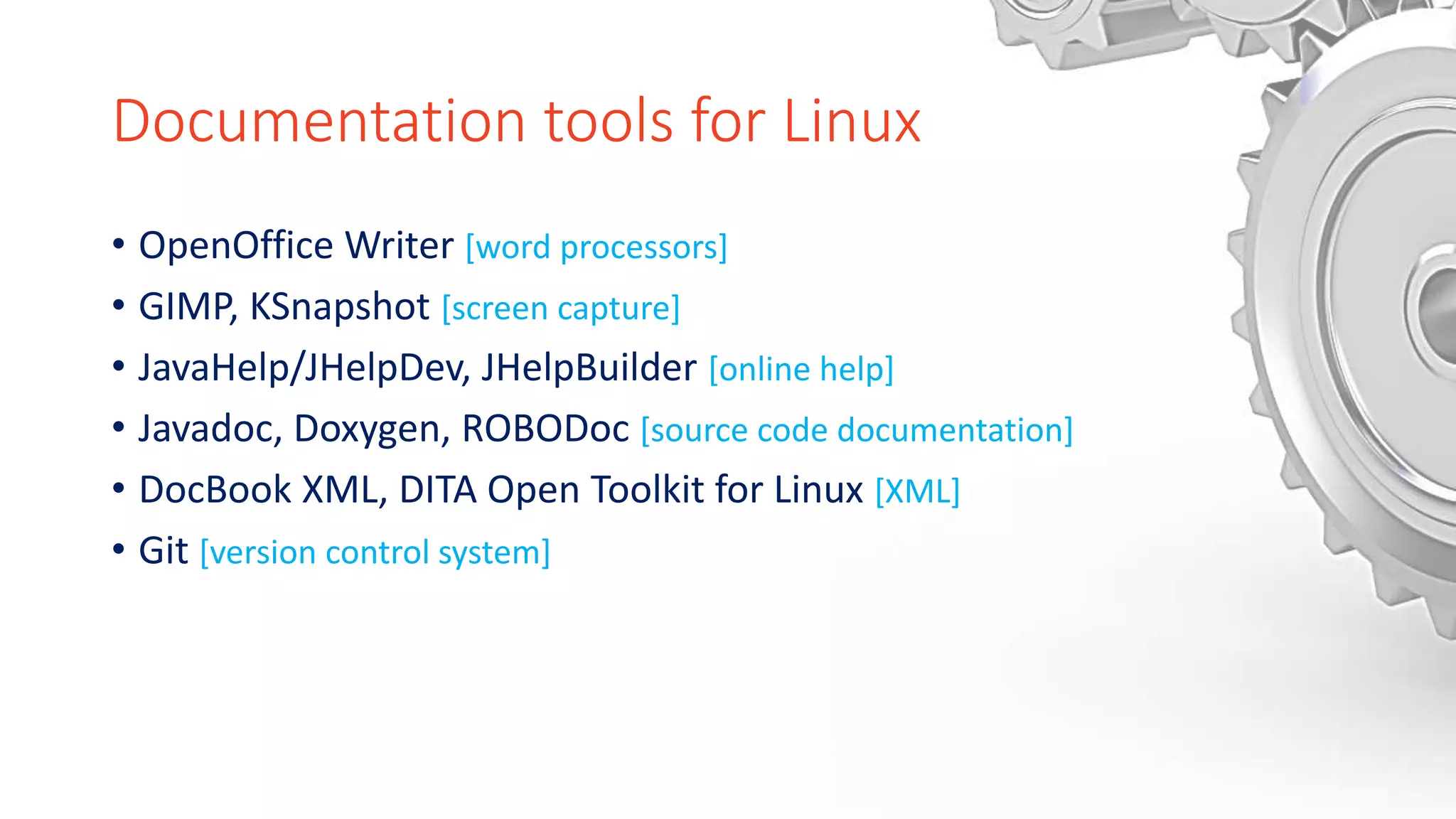 Documentation tools for Linux
• OpenOffice Writer [word processors]
• GIMP, KSnapshot [screen capture]
• JavaHelp/JHelpDev, JHelpBuilder [online help]
• Javadoc, Doxygen, ROBODoc [source code documentation]
• DocBook XML, DITA Open Toolkit for Linux [XML]
• Git [version control system]
 