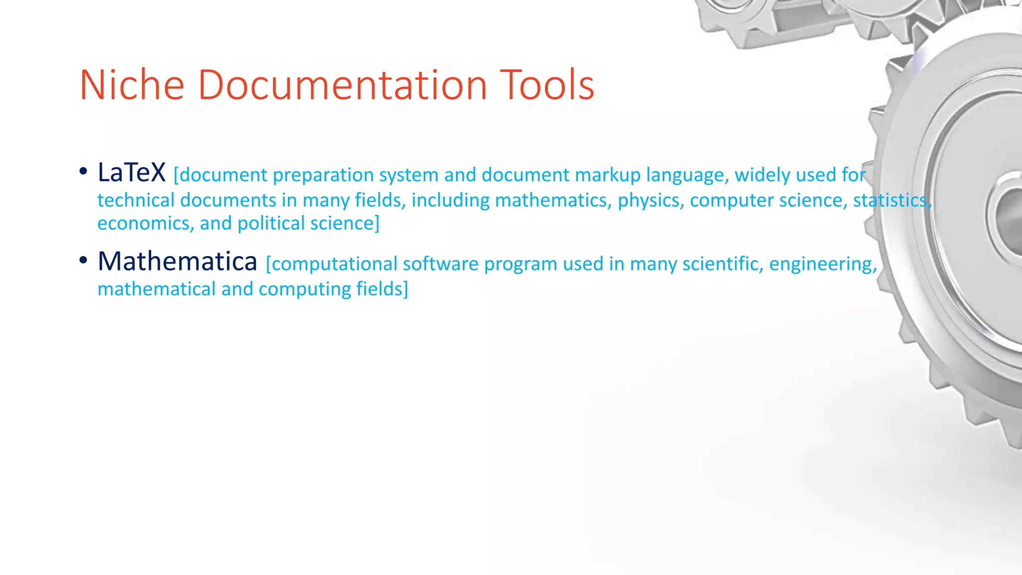 Niche Documentation Tools
• LaTeX [document preparation system and document markup language, widely used for
technical documents in many fields, including mathematics, physics, computer science, statistics,
economics, and political science]
• Mathematica [computational software program used in many scientific, engineering,
mathematical and computing fields]
 