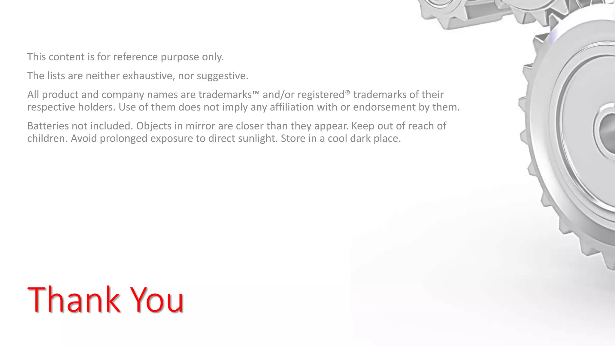Thank You
This content is for reference purpose only.
The lists are neither exhaustive, nor suggestive.
All product and company names are trademarks™ and/or registered® trademarks of their
respective holders. Use of them does not imply any affiliation with or endorsement by them.
Batteries not included. Objects in mirror are closer than they appear. Keep out of reach of
children. Avoid prolonged exposure to direct sunlight. Store in a cool dark place.
 