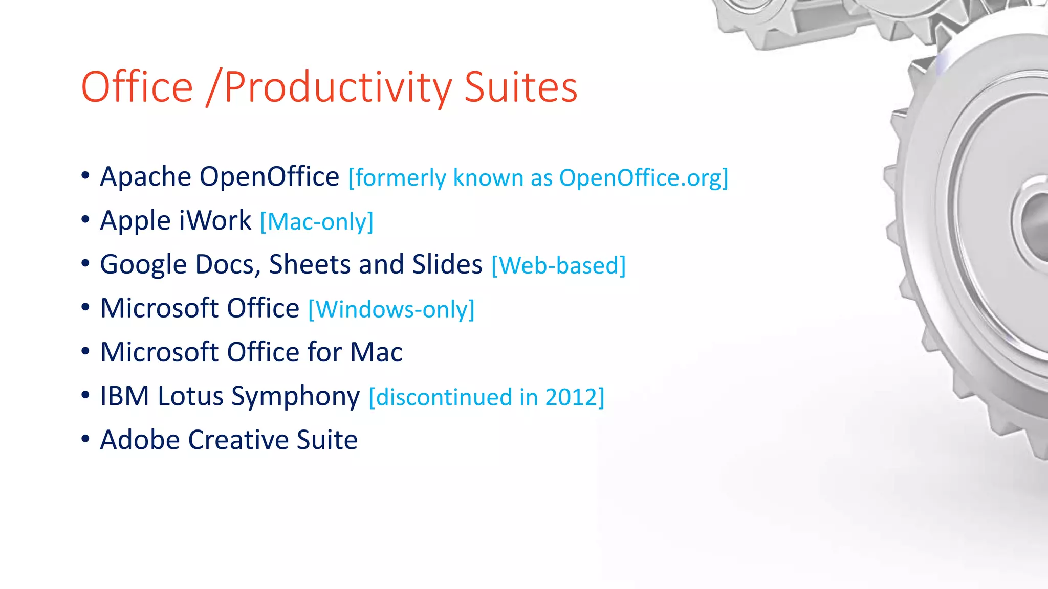 Office /Productivity Suites
• Apache OpenOffice [formerly known as OpenOffice.org]
• Apple iWork [Mac-only]
• Google Docs, Sheets and Slides [Web-based]
• Microsoft Office [Windows-only]
• Microsoft Office for Mac
• IBM Lotus Symphony [discontinued in 2012]
• Adobe Creative Suite
 