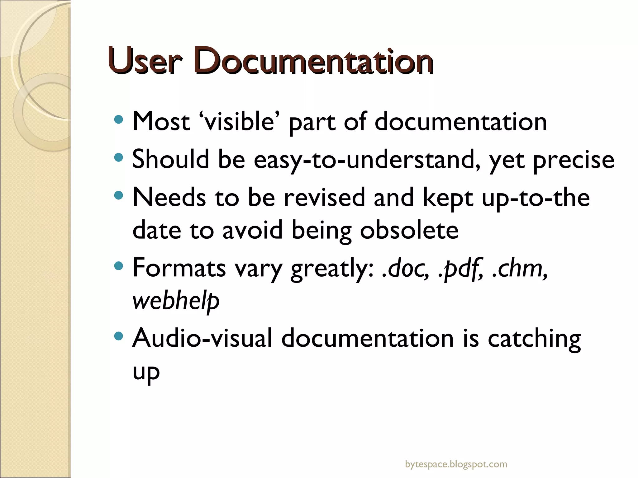 User Documentation Most ‘visible’ part of documentation Should be easy-to-understand, yet precise Needs to be revised and kept up-to-the date to avoid being obsolete Formats vary greatly:  .doc, .pdf, .chm, webhelp Audio-visual documentation is catching up bytespace.blogspot.com 