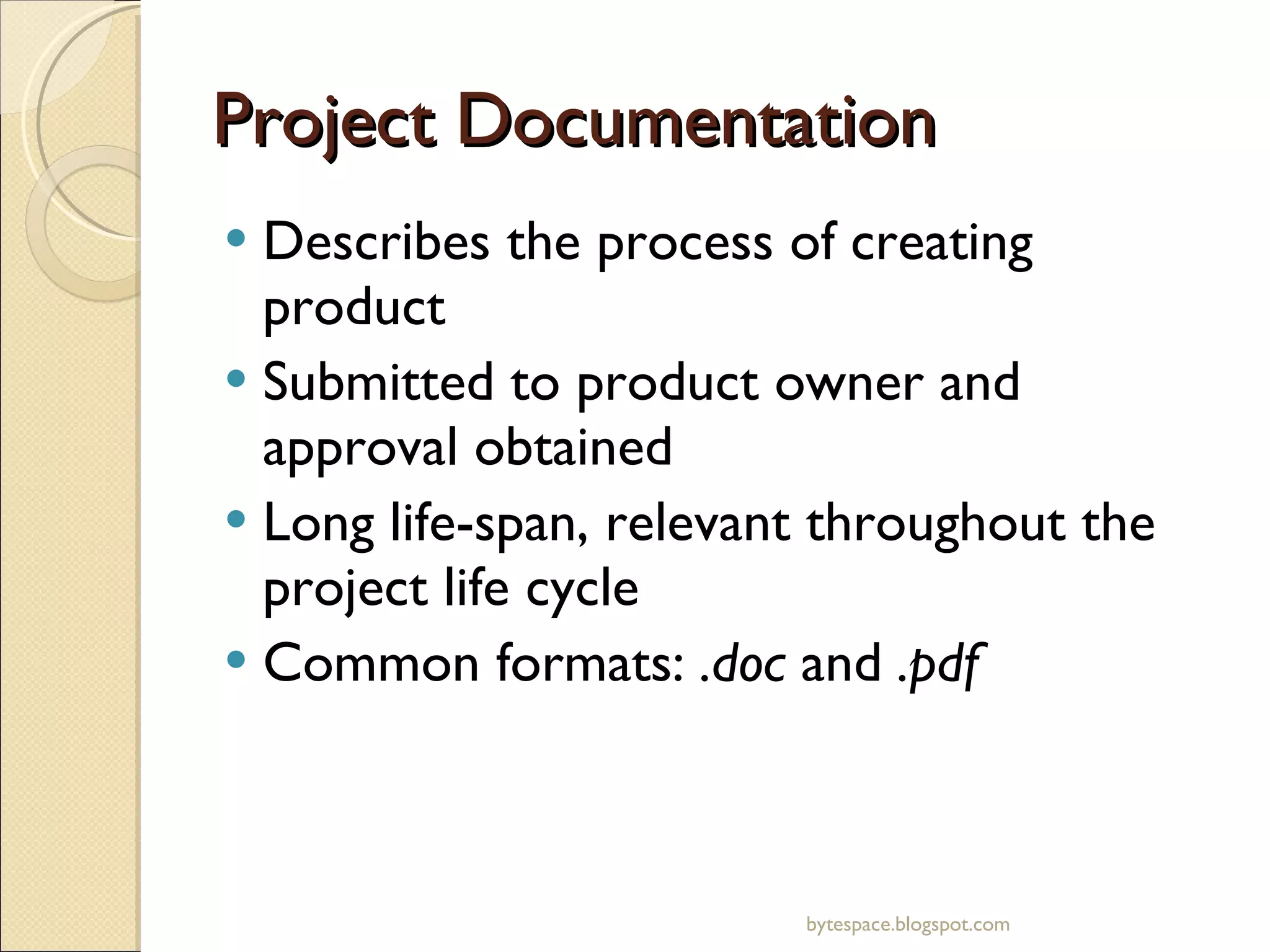 Project Documentation Describes the process of creating product Submitted to product owner and approval obtained Long life-span, relevant throughout the project life cycle Common formats:  .doc  and  .pdf bytespace.blogspot.com 