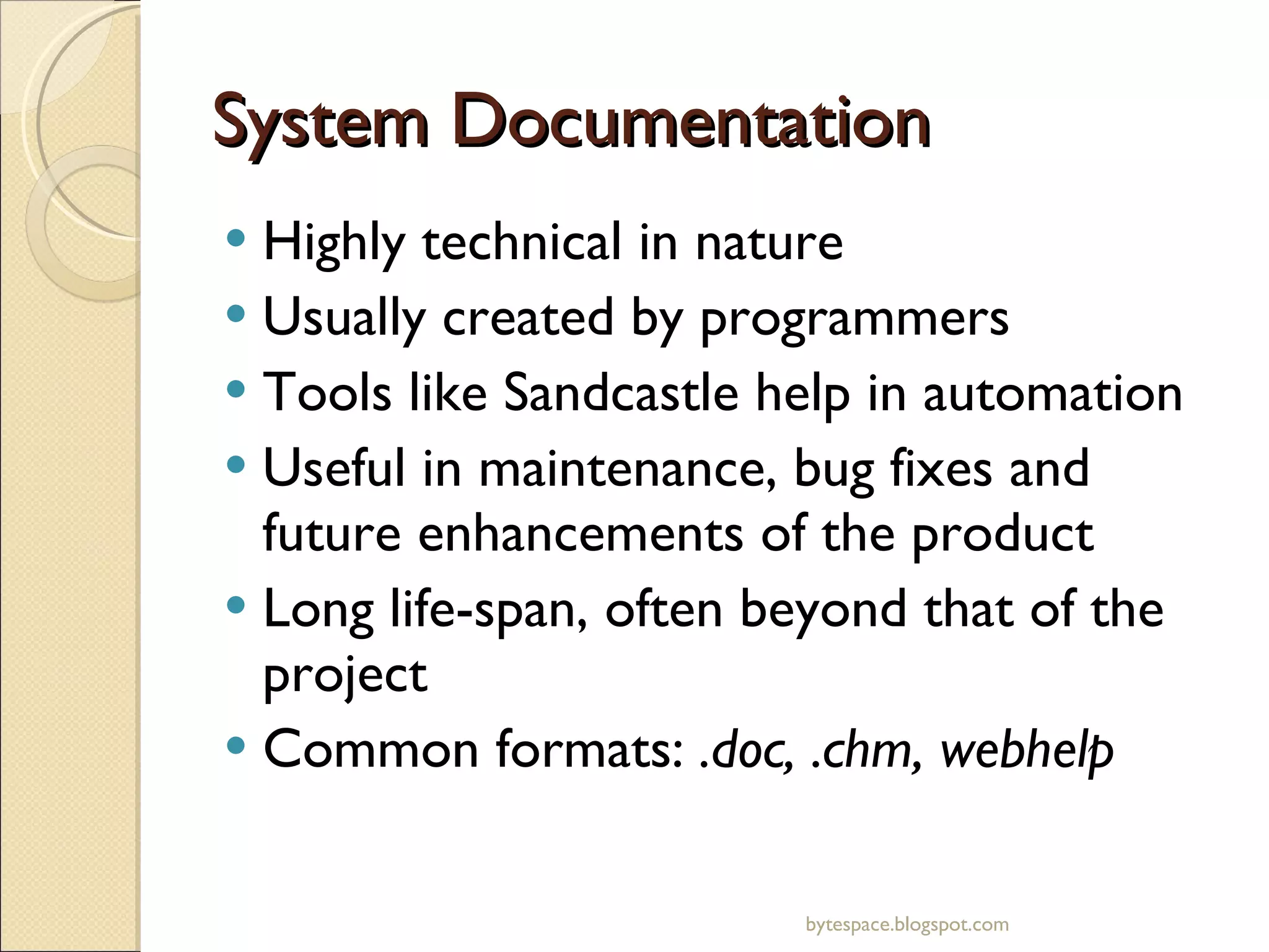 System Documentation Highly technical in nature Usually created by programmers Tools like Sandcastle help in automation Useful in maintenance, bug fixes and future enhancements of the product Long life-span, often beyond that of the project Common formats:  .doc, .chm, webhelp bytespace.blogspot.com 
