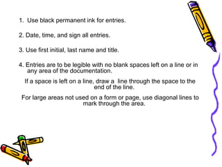 1. Use black permanent ink for entries.
2. Date, time, and sign all entries.
3. Use first initial, last name and title.
4. Entries are to be legible with no blank spaces left on a line or in
any area of the documentation.
If a space is left on a line, draw a line through the space to the
end of the line.
For large areas not used on a form or page, use diagonal lines to
mark through the area.
 