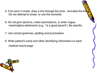 5. If an error is made, draw a line through the error, and date the line.
Do not attempt to erase, or use the corrector.
6. Do not give opinions, make assumptions, or enter vague,
meaningless statements (e.g., "is a good parent"). Be specific.
7. Use correct grammar, spelling and punctuation.
8. Write patient’s name and other identifying information on each
medical record page.
 