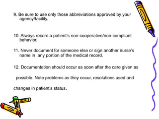 9. Be sure to use only those abbreviations approved by your
agency/facility.
10. Always record a patient’s non-cooperative/non-compliant
behavior.
11. Never document for someone else or sign another nurse’s
name in any portion of the medical record.
12. Documentation should occur as soon after the care given as
possible. Note problems as they occur, resolutions used and
changes in patient’s status.
 